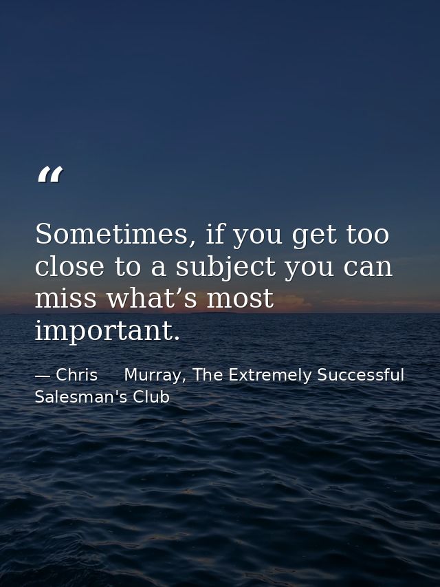 Sometimes, if you get too close to a subject you can miss what’s most important. — Chris     Murray, The Extremely Successful Salesman's Club