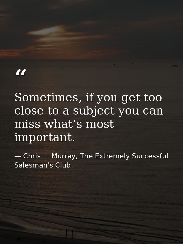 Sometimes, if you get too close to a subject you can miss what’s most important. — Chris     Murray, The Extremely Successful Salesman's Club