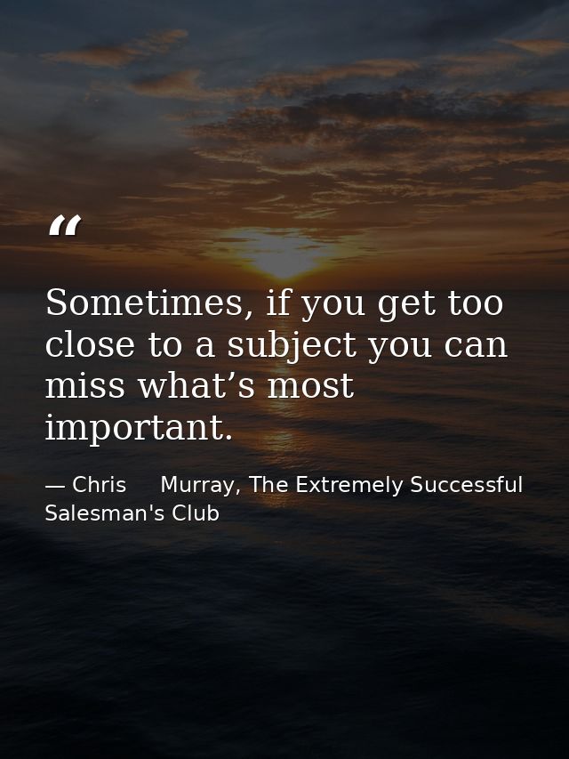 Sometimes, if you get too close to a subject you can miss what’s most important. — Chris     Murray, The Extremely Successful Salesman's Club
