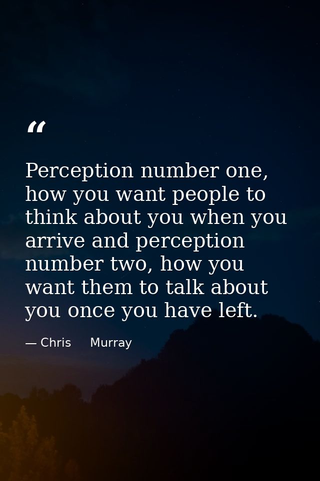 Perception number one, how you want people to think about you when you arrive and perception number two, how you want th — Chris     Murray