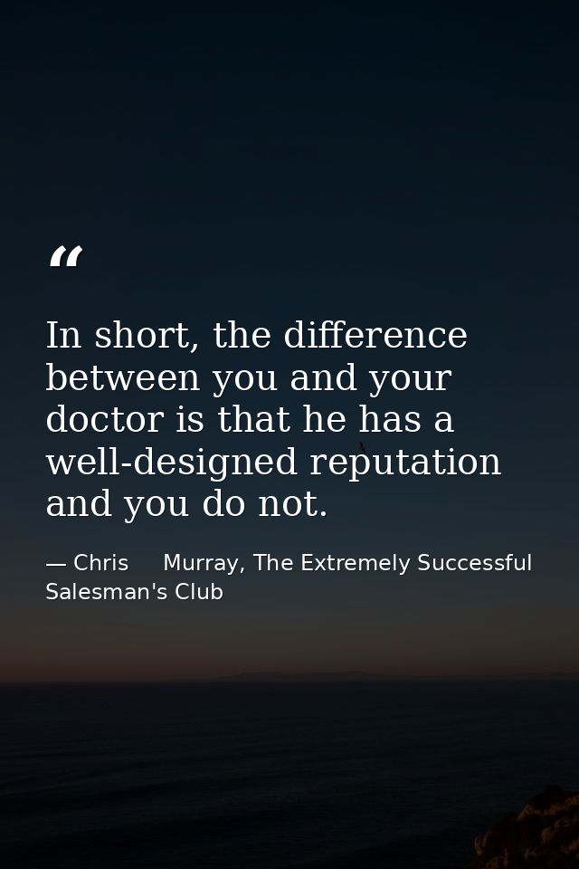 In short, the difference between you and your doctor is that he has a well-designed reputation and you do not. — Chris     Murray, The Extremely Successful Salesman's Club