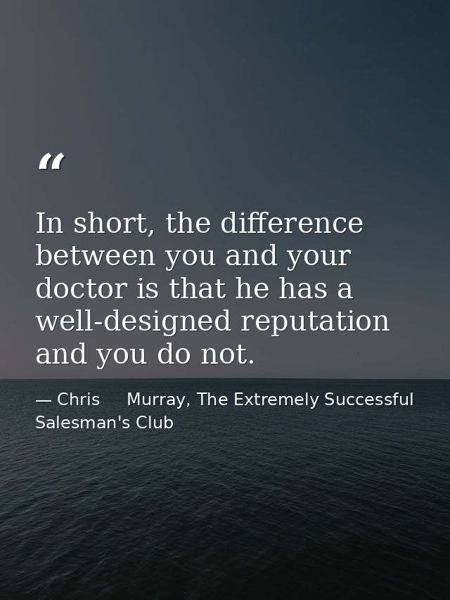 In short, the difference between you and your doctor is that he has a well-designed reputation and you do not. — Chris     Murray, The Extremely Successful Salesman's Club