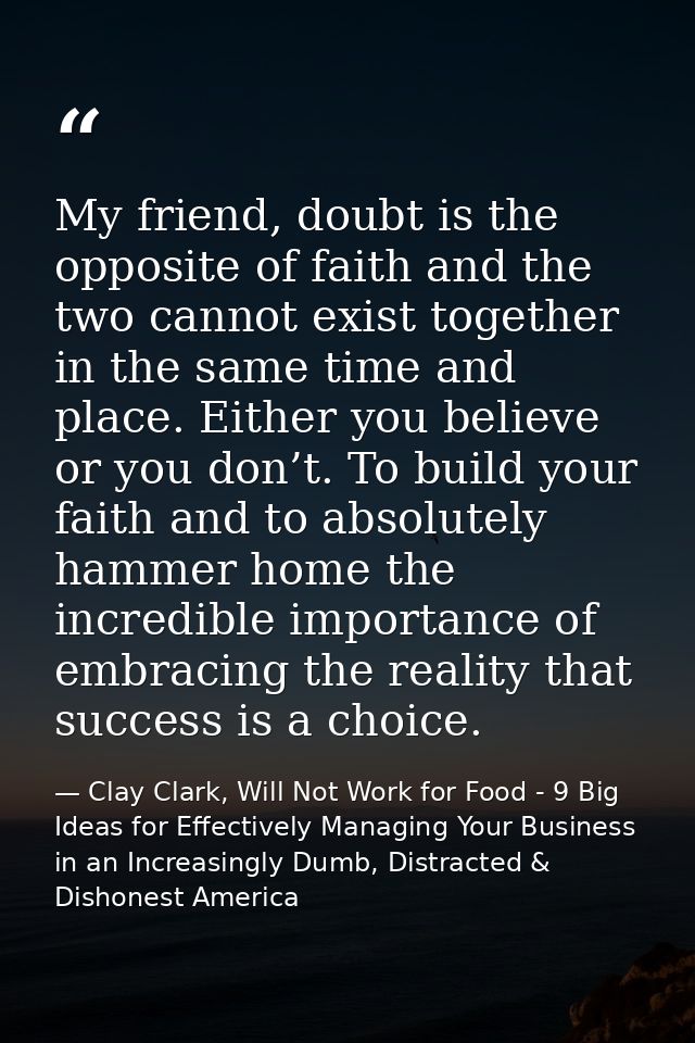 My friend, doubt is the opposite of faith and the two cannot exist together in the same time and place. Either you belie — Clay Clark, Will Not Work for Food - 9 Big Ideas for Effectively Managing Your Business in an Increasingly Dumb, Distracted & Dishonest America