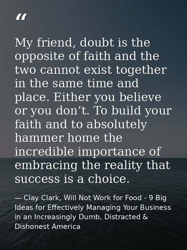 My friend, doubt is the opposite of faith and the two cannot exist together in the same time and place. Either you belie — Clay Clark, Will Not Work for Food - 9 Big Ideas for Effectively Managing Your Business in an Increasingly Dumb, Distracted & Dishonest America