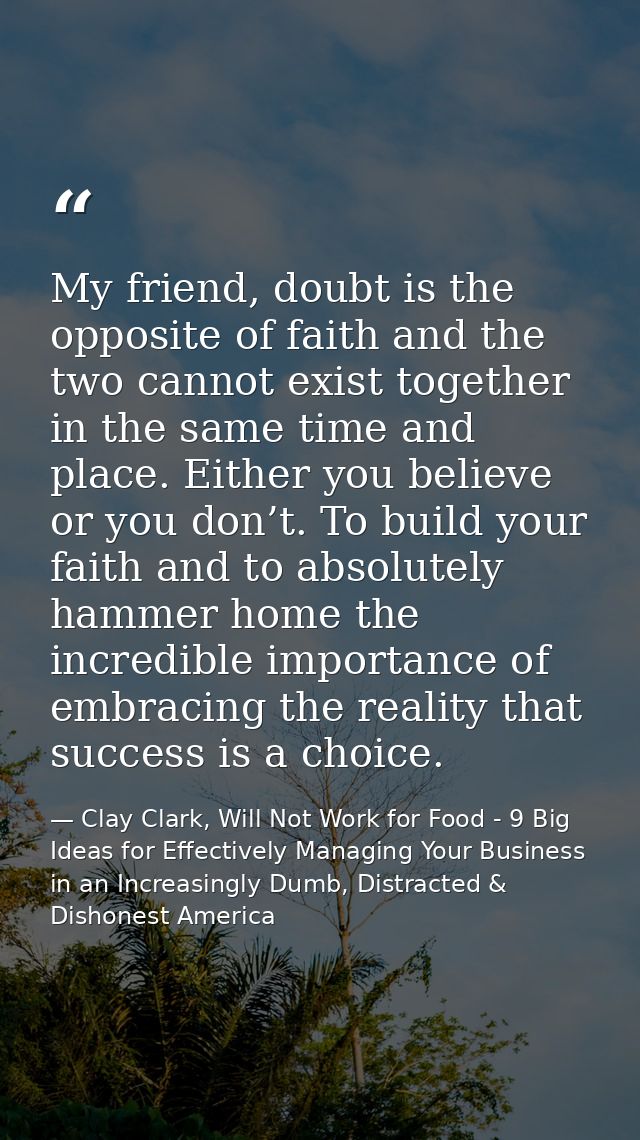 My friend, doubt is the opposite of faith and the two cannot exist together in the same time and place. Either you belie — Clay Clark, Will Not Work for Food - 9 Big Ideas for Effectively Managing Your Business in an Increasingly Dumb, Distracted & Dishonest America