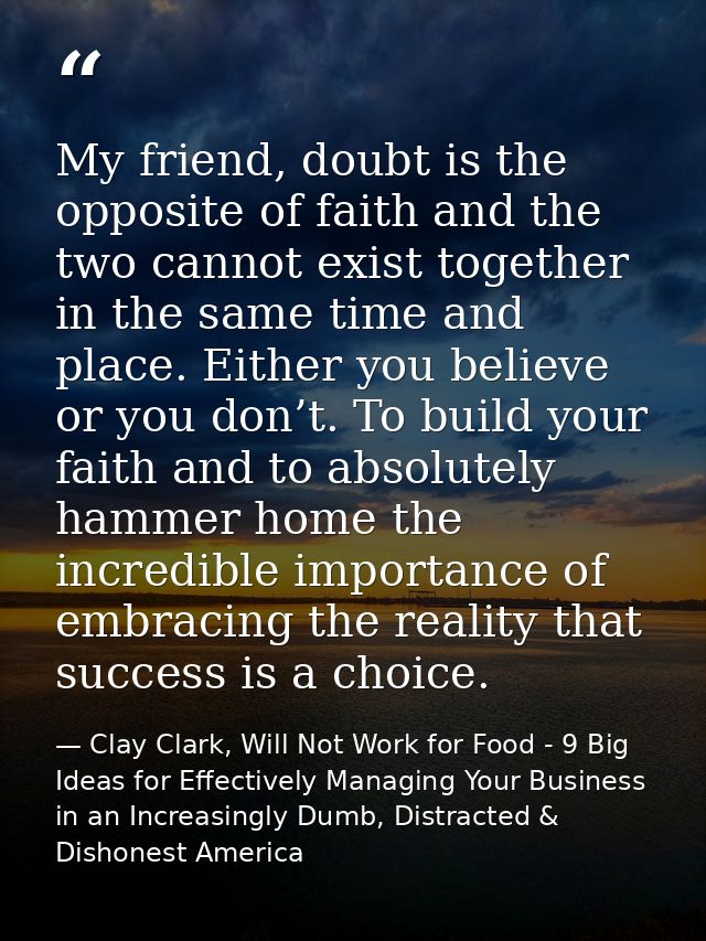 My friend, doubt is the opposite of faith and the two cannot exist together in the same time and place. Either you belie — Clay Clark, Will Not Work for Food - 9 Big Ideas for Effectively Managing Your Business in an Increasingly Dumb, Distracted & Dishonest America