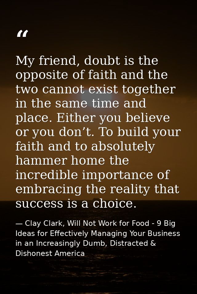 My friend, doubt is the opposite of faith and the two cannot exist together in the same time and place. Either you belie — Clay Clark, Will Not Work for Food - 9 Big Ideas for Effectively Managing Your Business in an Increasingly Dumb, Distracted & Dishonest America