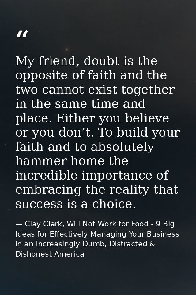 My friend, doubt is the opposite of faith and the two cannot exist together in the same time and place. Either you belie — Clay Clark, Will Not Work for Food - 9 Big Ideas for Effectively Managing Your Business in an Increasingly Dumb, Distracted & Dishonest America