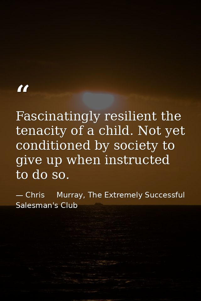 Fascinatingly resilient the tenacity of a child. Not yet conditioned by society to give up when instructed to do so. — Chris     Murray, The Extremely Successful Salesman's Club