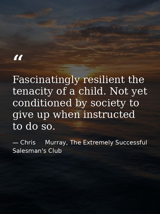 Fascinatingly resilient the tenacity of a child. Not yet conditioned by society to give up when instructed to do so. — Chris     Murray, The Extremely Successful Salesman's Club