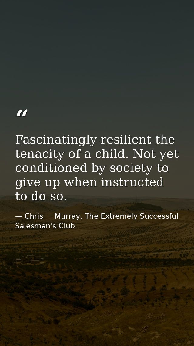 Fascinatingly resilient the tenacity of a child. Not yet conditioned by society to give up when instructed to do so. — Chris     Murray, The Extremely Successful Salesman's Club