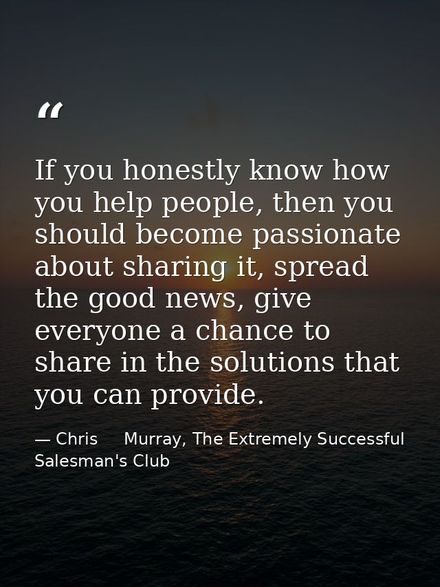 If you honestly know how you help people, then you should become passionate about sharing it, spread the good news, give — Chris     Murray, The Extremely Successful Salesman's Club