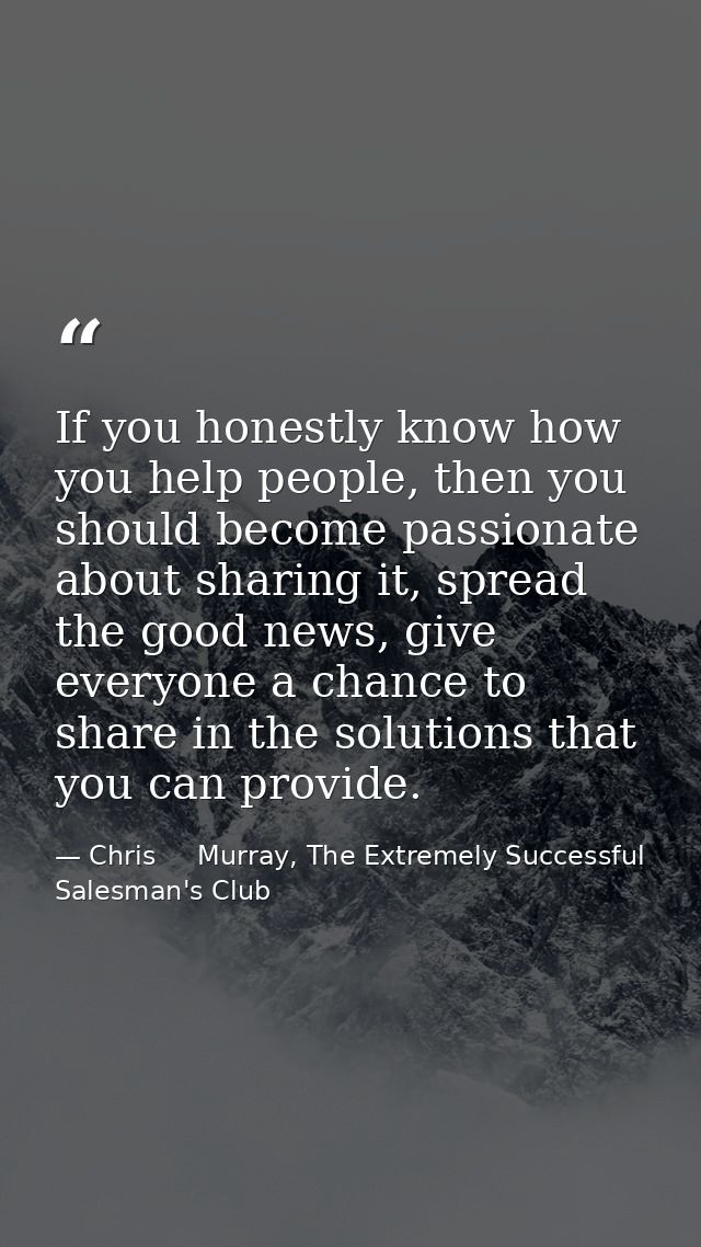 If you honestly know how you help people, then you should become passionate about sharing it, spread the good news, give — Chris     Murray, The Extremely Successful Salesman's Club