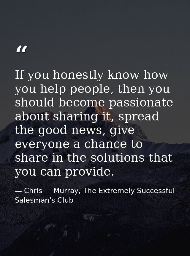 If you honestly know how you help people, then you should become passionate about sharing it, spread the good news, give — Chris     Murray, The Extremely Successful Salesman's Club