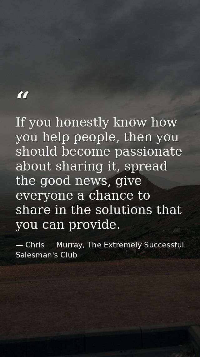 If you honestly know how you help people, then you should become passionate about sharing it, spread the good news, give — Chris     Murray, The Extremely Successful Salesman's Club