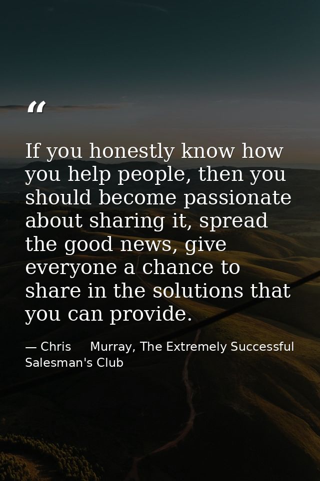 If you honestly know how you help people, then you should become passionate about sharing it, spread the good news, give — Chris     Murray, The Extremely Successful Salesman's Club