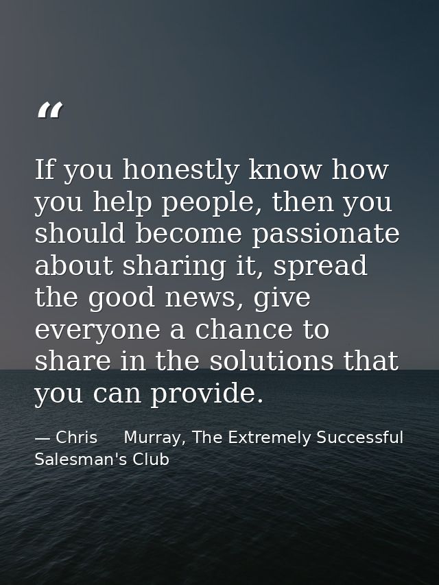 If you honestly know how you help people, then you should become passionate about sharing it, spread the good news, give — Chris     Murray, The Extremely Successful Salesman's Club