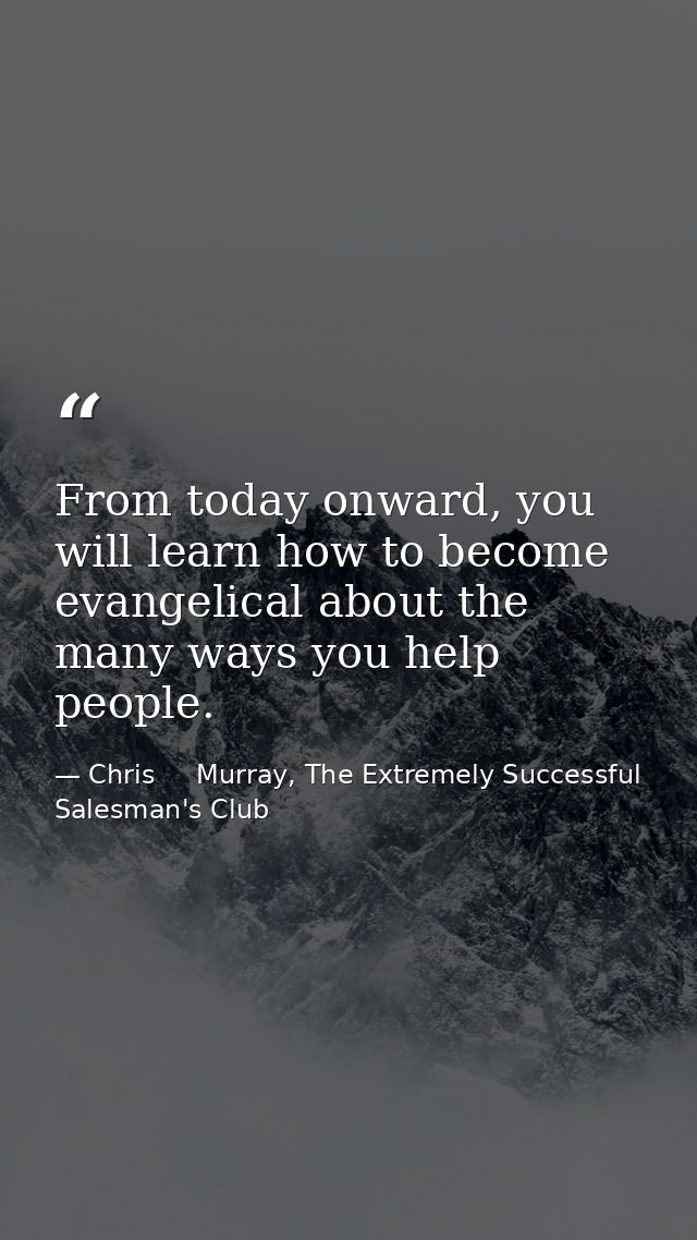 From today onward, you will learn how to become evangelical about the many ways you help people. — Chris     Murray, The Extremely Successful Salesman's Club
