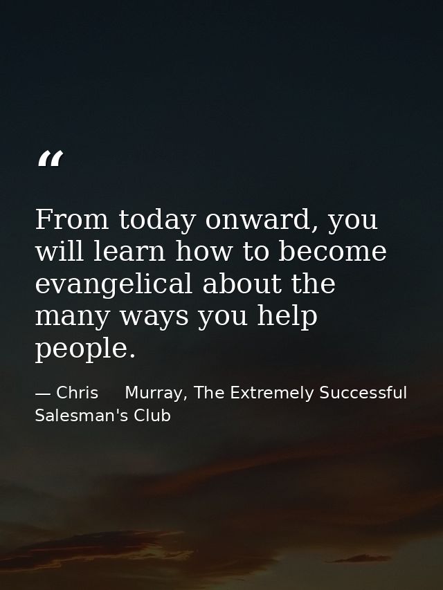 From today onward, you will learn how to become evangelical about the many ways you help people. — Chris     Murray, The Extremely Successful Salesman's Club