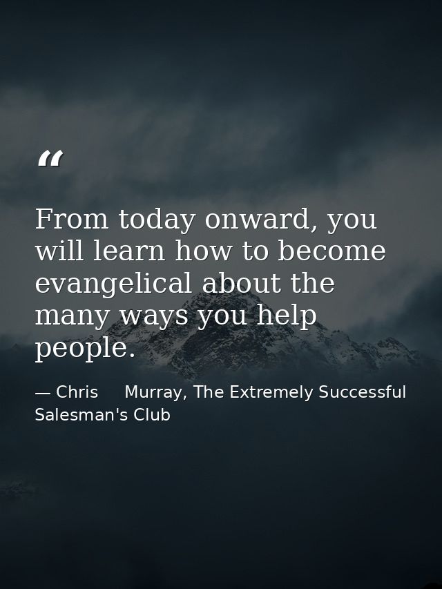 From today onward, you will learn how to become evangelical about the many ways you help people. — Chris     Murray, The Extremely Successful Salesman's Club