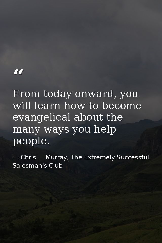 From today onward, you will learn how to become evangelical about the many ways you help people. — Chris     Murray, The Extremely Successful Salesman's Club