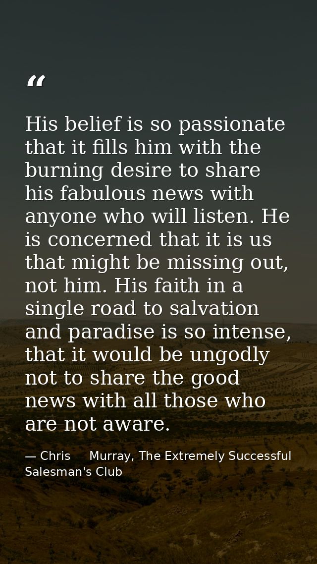 His belief is so passionate that it fills him with the burning desire to share his fabulous news with anyone who will li — Chris     Murray, The Extremely Successful Salesman's Club