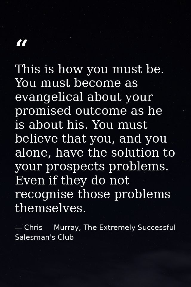 This is how you must be. You must become as evangelical about your promised outcome as he is about his. You must believe — Chris     Murray, The Extremely Successful Salesman's Club