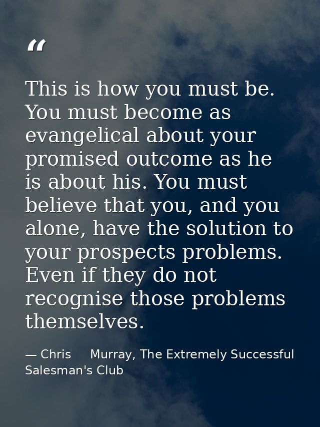 This is how you must be. You must become as evangelical about your promised outcome as he is about his. You must believe — Chris     Murray, The Extremely Successful Salesman's Club
