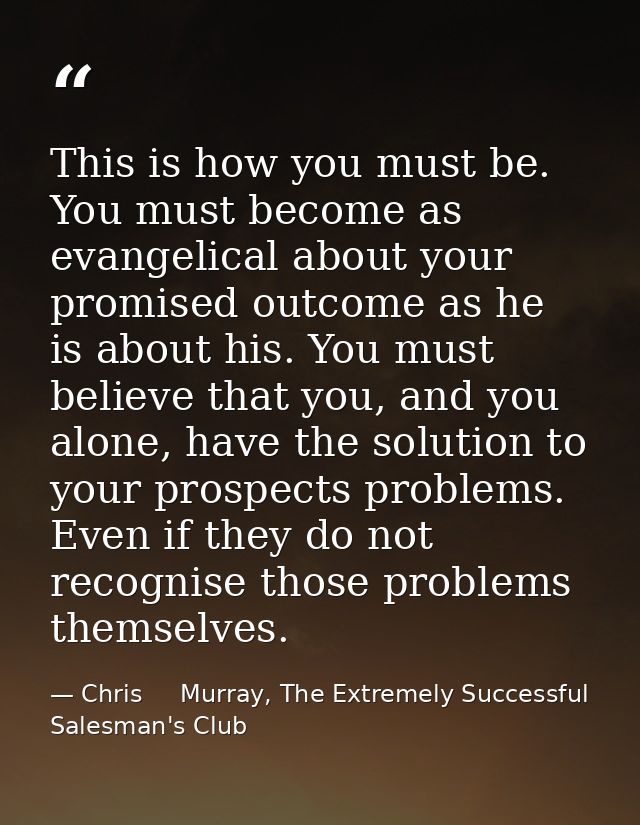 This is how you must be. You must become as evangelical about your promised outcome as he is about his. You must believe — Chris     Murray, The Extremely Successful Salesman's Club