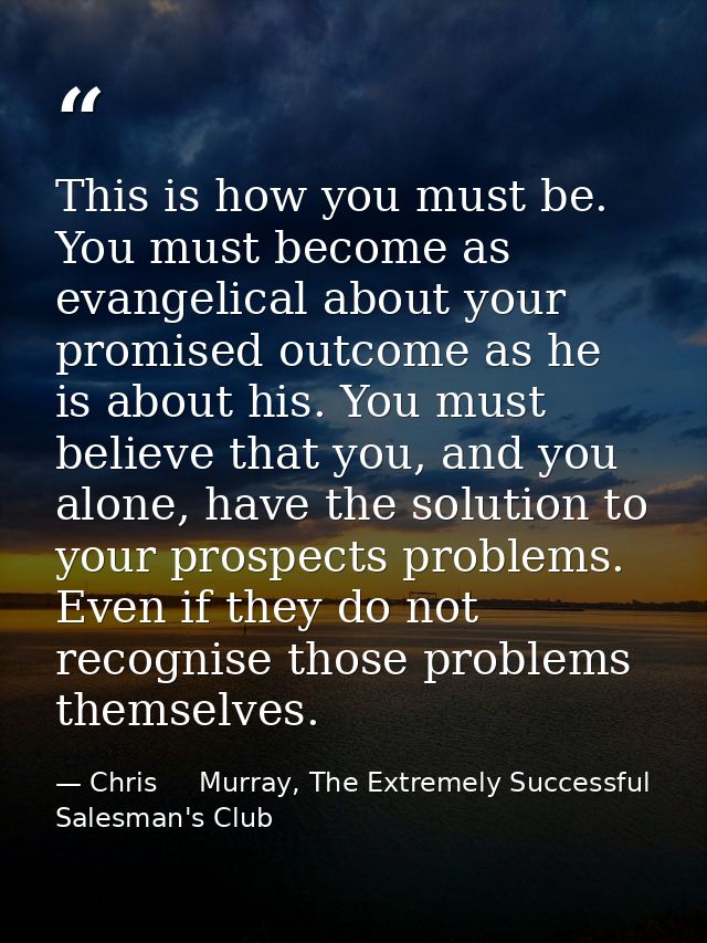 This is how you must be. You must become as evangelical about your promised outcome as he is about his. You must believe — Chris     Murray, The Extremely Successful Salesman's Club