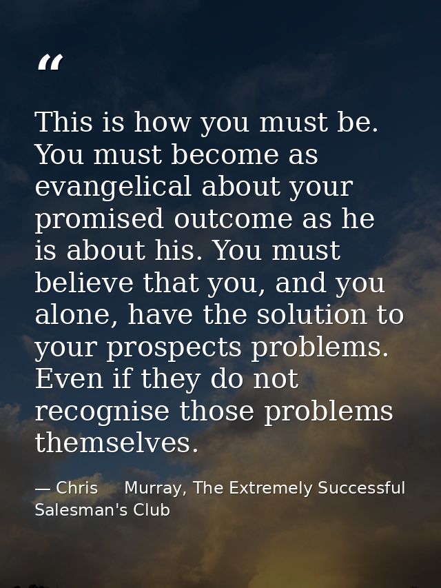 This is how you must be. You must become as evangelical about your promised outcome as he is about his. You must believe — Chris     Murray, The Extremely Successful Salesman's Club