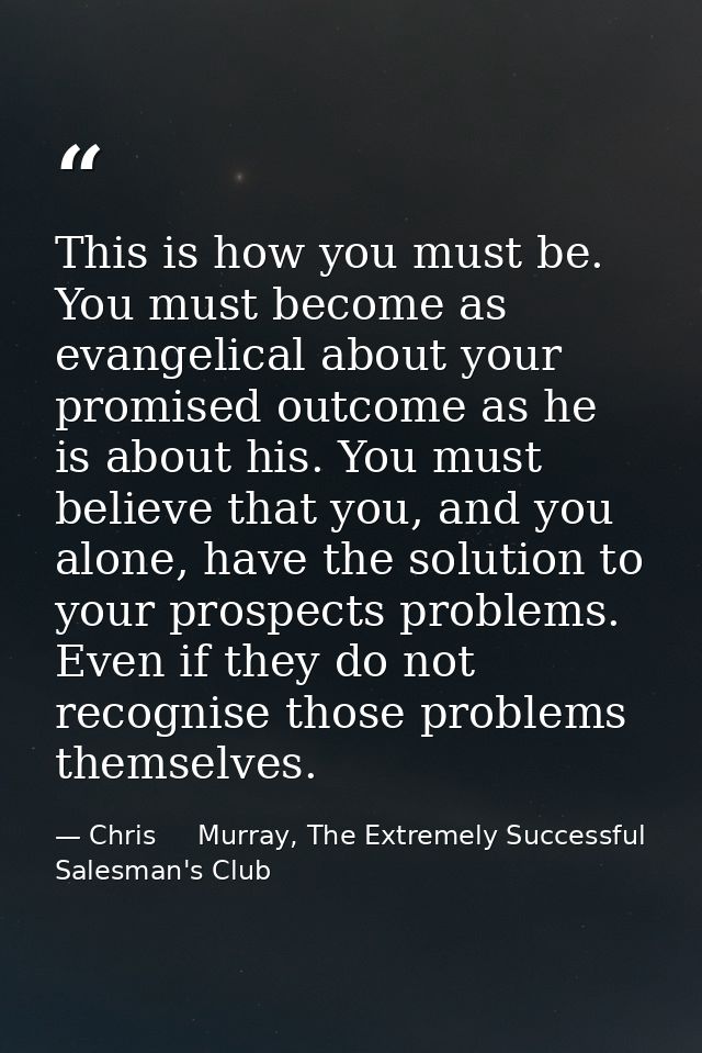 This is how you must be. You must become as evangelical about your promised outcome as he is about his. You must believe — Chris     Murray, The Extremely Successful Salesman's Club