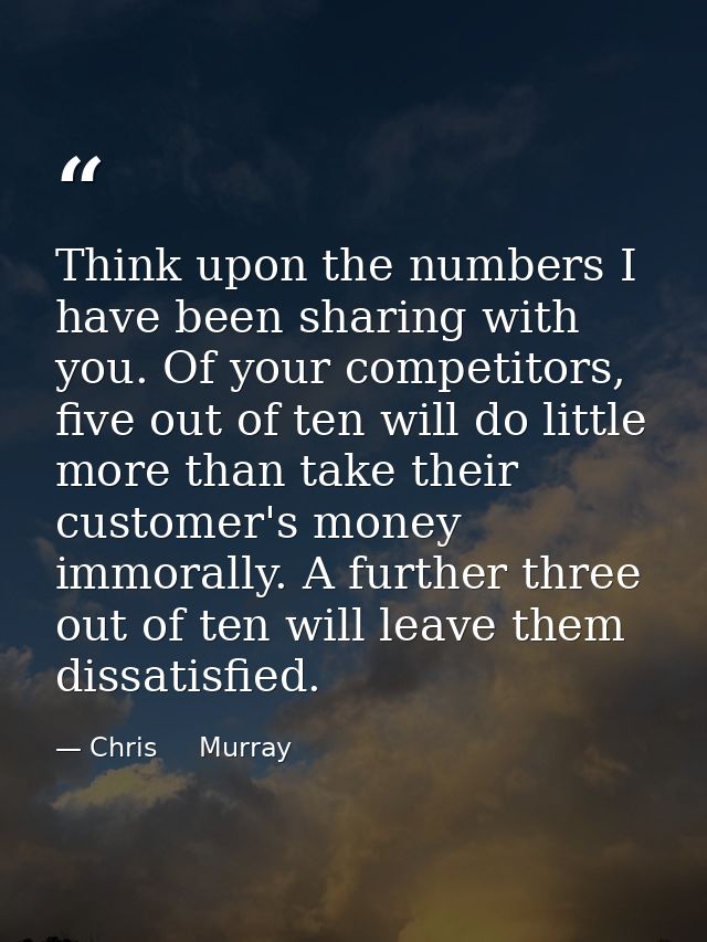 Think upon the numbers I have been sharing with you. Of your competitors, five out of ten will do little more than take  — Chris     Murray