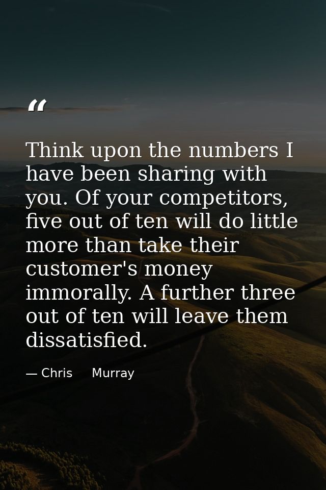 Think upon the numbers I have been sharing with you. Of your competitors, five out of ten will do little more than take  — Chris     Murray