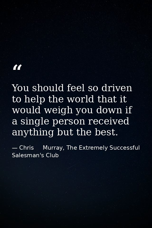 You should feel so driven to help the world that it would weigh you down if a single person received anything but the be — Chris     Murray, The Extremely Successful Salesman's Club
