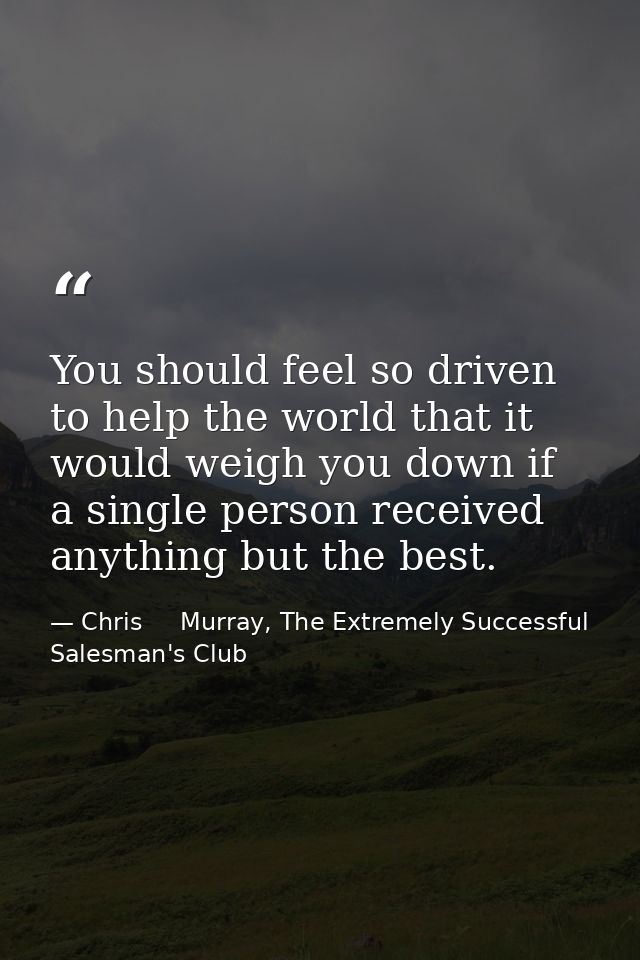 You should feel so driven to help the world that it would weigh you down if a single person received anything but the be — Chris     Murray, The Extremely Successful Salesman's Club