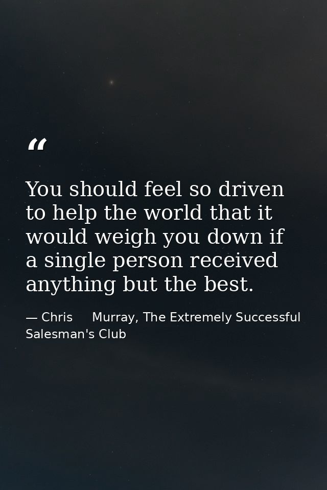 You should feel so driven to help the world that it would weigh you down if a single person received anything but the be — Chris     Murray, The Extremely Successful Salesman's Club