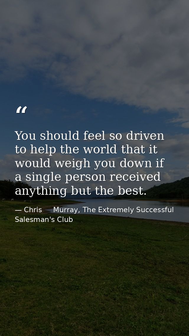 You should feel so driven to help the world that it would weigh you down if a single person received anything but the be — Chris     Murray, The Extremely Successful Salesman's Club