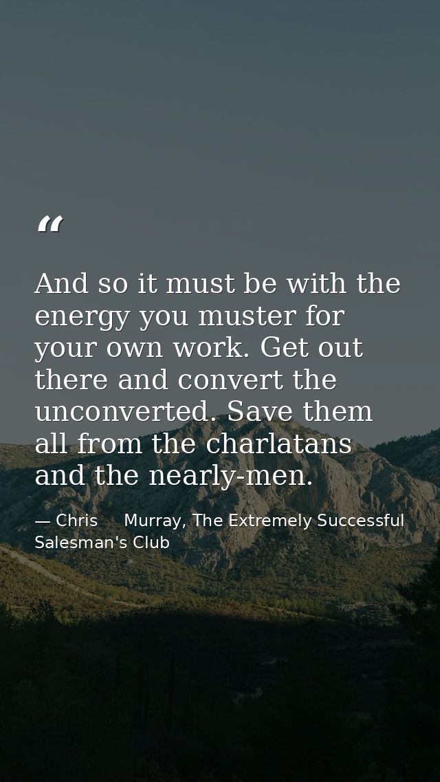 And so it must be with the energy you muster for your own work. Get out there and convert the unconverted. Save them all — Chris     Murray, The Extremely Successful Salesman's Club