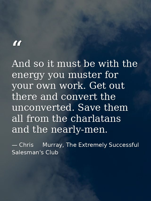 And so it must be with the energy you muster for your own work. Get out there and convert the unconverted. Save them all — Chris     Murray, The Extremely Successful Salesman's Club