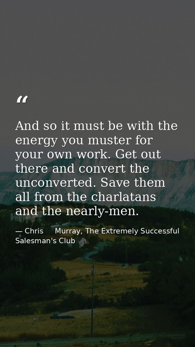 And so it must be with the energy you muster for your own work. Get out there and convert the unconverted. Save them all — Chris     Murray, The Extremely Successful Salesman's Club