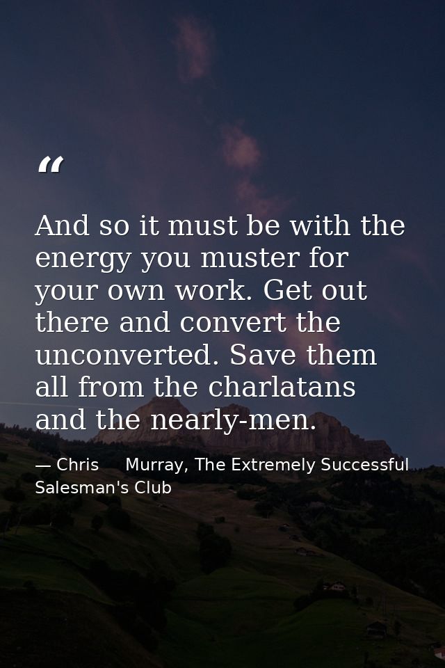 And so it must be with the energy you muster for your own work. Get out there and convert the unconverted. Save them all — Chris     Murray, The Extremely Successful Salesman's Club