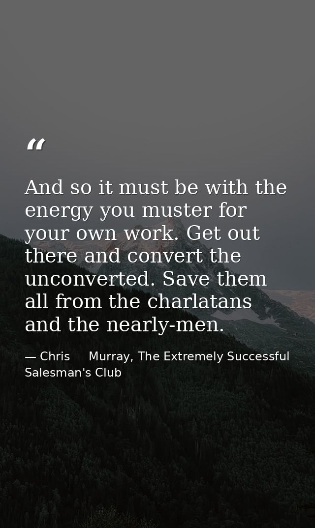 And so it must be with the energy you muster for your own work. Get out there and convert the unconverted. Save them all — Chris     Murray, The Extremely Successful Salesman's Club