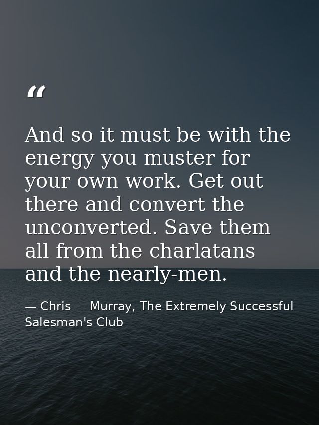 And so it must be with the energy you muster for your own work. Get out there and convert the unconverted. Save them all — Chris     Murray, The Extremely Successful Salesman's Club