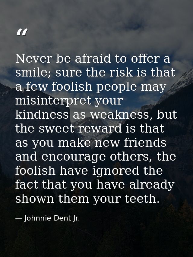 Never be afraid to offer a smile; sure the risk is that a few foolish people may misinterpret your kindness as weakness, — Johnnie Dent Jr.