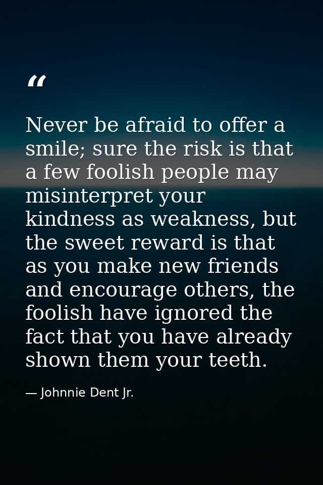 Never be afraid to offer a smile; sure the risk is that a few foolish people may misinterpret your kindness as weakness, — Johnnie Dent Jr.