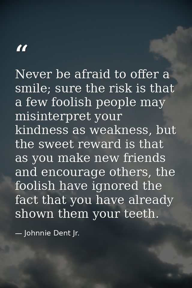 Never be afraid to offer a smile; sure the risk is that a few foolish people may misinterpret your kindness as weakness, — Johnnie Dent Jr.