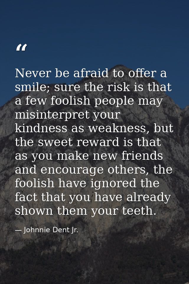 Never be afraid to offer a smile; sure the risk is that a few foolish people may misinterpret your kindness as weakness, — Johnnie Dent Jr.
