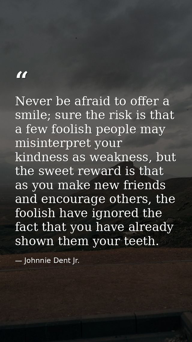 Never be afraid to offer a smile; sure the risk is that a few foolish people may misinterpret your kindness as weakness, — Johnnie Dent Jr.