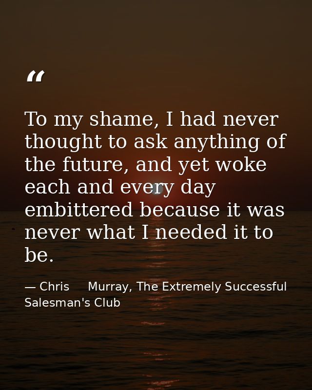 To my shame, I had never thought to ask anything of the future, and yet woke each and every day embittered because it wa — Chris     Murray, The Extremely Successful Salesman's Club